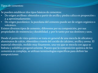 Tipos de cementos: 
Se pueden establecer dos tipos básicos de cementos: 
• De origen arcilloso: obtenidos a partir de arcilla y piedra caliza en proporción 1 
a 4 aproximadamente; 
• De origen puzolánico: la puzolana del cemento puede ser de origen orgánico o 
volcánico. 
Existen diversos tipos de cemento, diferentes por su composición, por sus 
propiedades de resistencia y durabilidad, y por lo tanto por sus destinos y usos. 
Desde el punto de vista químico se trata en general de una mezcla de silicatos y 
aluminatos de calcio, obtenidos a través del cocido de calcáreo, arcilla y arena. El 
material obtenido, molido muy finamente, una vez que se mezcla con agua se 
hidrata y solidifica progresivamente. Puesto que la composición química de los 
cementos es compleja, se utilizan terminologías específicas para definir las 
composiciones 
 