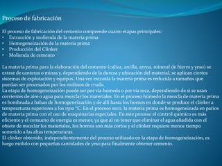 Proceso de fabricación 
El proceso de fabricación del cemento comprende cuatro etapas principales: 
• Extracción y molienda de la materia prima 
• Homogeneización de la materia prima 
• Producción del Clinker 
• Molienda de cemento 
La materia prima para la elaboración del cemento (caliza, arcilla, arena, mineral de hierro y yeso) se 
extrae de canteras o minas y, dependiendo de la dureza y ubicación del material, se aplican ciertos 
sistemas de explotación y equipos. Una vez extraída la materia prima es reducida a tamaños que 
puedan ser procesados por los molinos de crudo. 
La etapa de homogeneización puede ser por vía húmeda o por vía seca, dependiendo de si se usan 
corrientes de aire o agua para mezclar los materiales. En el proceso húmedo la mezcla de materia prima 
es bombeada a balsas de homogeneización y de allí hasta los hornos en donde se produce el clínker a 
temperaturas superiores a los 1500 °C. En el proceso seco, la materia prima es homogeneizada en patios 
de materia prima con el uso de maquinarias especiales. En este proceso el control químico es más 
eficiente y el consumo de energía es menor, ya que al no tener que eliminar el agua añadida con el 
objeto de mezclar los materiales, los hornos son más cortos y el clínker requiere menos tiempo 
sometido a las altas temperaturas. 
El clínker obtenido, independientemente del proceso utilizado en la etapa de homogeneización, es 
luego molido con pequeñas cantidades de yeso para finalmente obtener cemento. 
