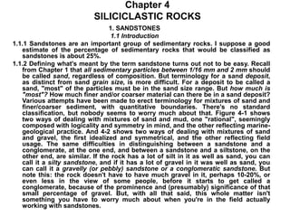 Chapter 4
SILICICLASTIC ROCKS
1. SANDSTONES
1.1 Introduction
1.1.1 Sandstones are an important group of sedimentary rocks. I suppose a good
estimate of the percentage of sedimentary rocks that would be classified as
sandstones is about 25%.
1.1.2 Defining what's meant by the term sandstone turns out not to be easy. Recall
from Chapter 1 that all sedimentary particles between 1/16 mm and 2 mm should
be called sand, regardless of composition. But terminology for a sand deposit,
as distinct from sand grain size, is more difficult. For a deposit to be called a
sand, "most" of the particles must be in the sand size range. But how much is
"most"? How much finer and/or coarser material can there be in a sand deposit?
Various attempts have been made to erect terminology for mixtures of sand and
finer/coarser sediment, with quantitative boundaries. There's no standard
classification, but nobody seems to worry much about that. Figure 4-1 shows
two ways of dealing with mixtures of sand and mud, one "rational", seemingly
composed with logicality and symmetry in mind, and the other reflecting marine-
geological practice. And 4-2 shows two ways of dealing with mixtures of sand
and gravel, the first idealized and symmetrical, and the other reflecting field
usage. The same difficulties in distinguishing between a sandstone and a
conglomerate, at the one end, and between a sandstone and a siltstone, on the
other end, are similar. If the rock has a lot of silt in it as well as sand, you can
call it a silty sandstone, and if it has a lot of gravel in it was well as sand, you
can call it a gravelly (or pebbly) sandstone or a conglomeratic sandstone. But
note this: the rock doesn't have to have much gravel in it, perhaps 10-20%, or
even less in the view of some people, before it starts to get called a
conglomerate, because of the prominence and (presumably) significance of that
small percentage of gravel. But, with all that said, this whole matter isn't
something you have to worry much about when you're in the field actually
working with sandstones.
 