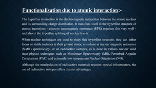 The hyperfine interaction is the electromagnetic interaction between the atomic nucleus
and its surrounding charge distribution. It manifests itself in the hyperfine structure of
atomic transitions - electron paramagnetic resonance (EPR) resolves this very well -
and also in the hyperfine splitting of nuclear levels.
When nuclear techniques are used to study this hyperfine structure, they can either
focus on stable isotopes in their ground states, as is done in nuclear magnetic resonance
(NMR) spectroscopy, or on radioactive isotopes, as is done in various nuclear solid
state physics techniques such as Mossbauer Spectroscopy (MS), Perturbed Angular
Correlations (PAC) and extremely low temperature Nuclear Orientation (NO).
Although the manipulation of radioactive materials requires special infrastructure, the
use of radioactive isotopes offers distinct advantages.
Functionalisation due to atomic interaction:-
 