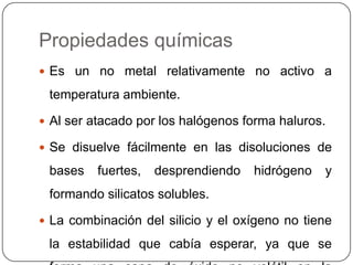 Propiedades químicasEs un no metal relativamente no activo a temperatura ambiente.Al ser atacado por los halógenos forma haluros. Se disuelve fácilmente en las disoluciones de bases fuertes, desprendiendo hidrógeno y formando silicatos solubles.La combinación del silicio y el oxígeno no tiene la estabilidad que cabía esperar, ya que se forma una capa de óxido no volátil en la superficie.