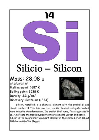 14
Silicio – Silicon
Mass: 28.08 u
1s2
2s2
2p6
3s2
3p2
Melting point: 1687 K
Boiling point: 3538 K
Density: 2.3 g/cm3
Discovery: Berzelius (1823)
Silicon, metalloid, is a chemical element with the symbol Si and
atomic number 14. It is less reactive than its chemical analog Carbon,but
more reactive than Germanium. Its english final name, first suggested in
1817, reflects the more physically similar elements Carbon and Boron.
Silicon is the second most abundant element in the Earth's crust (about
28% by mass) after Oxygen.
 