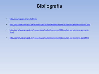 Bibliografía
• http://es.wikipedia.org/wiki/Silicio
• http://portalweb.sgm.gob.mx/economia/es/analisis/elementos/588-analisis-por-elemento-silicio-.html
• http://portalweb.sgm.gob.mx/economia/es/analisis/elementos/606-analisis-por-elemento-germanio-
.html
• http://portalweb.sgm.gob.mx/economia/es/analisis/elementos/605-analisis-por-elemento-galio.html
 
