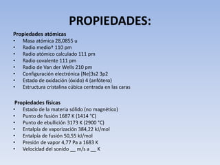 PROPIEDADES:
Propiedades atómicas
• Masa atómica 28,0855 u
• Radio medio† 110 pm
• Radio atómico calculado 111 pm
• Radio covalente 111 pm
• Radio de Van der Wells 210 pm
• Configuración electrónica [Ne]3s2 3p2
• Estado de oxidación (óxido) 4 (anfótero)
• Estructura cristalina cúbica centrada en las caras
Propiedades físicas
• Estado de la materia sólido (no magnético)
• Punto de fusión 1687 K (1414 °C)
• Punto de ebullición 3173 K (2900 °C)
• Entalpía de vaporización 384,22 kJ/mol
• Entalpía de fusión 50,55 kJ/mol
• Presión de vapor 4,77 Pa a 1683 K
• Velocidad del sonido __ m/s a __ K
 