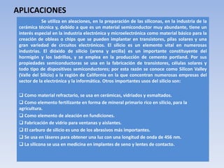 APLICACIONES
Se utiliza en aleaciones, en la preparación de las siliconas, en la industria de la
cerámica técnica y, debido a que es un material semiconductor muy abundante, tiene un
interés especial en la industria electrónica y microelectrónica como material básico para la
creación de obleas o chips que se pueden implantar en transistores, pilas solares y una
gran variedad de circuitos electrónicos. El silicio es un elemento vital en numerosas
industrias. El dióxido de silicio (arena y arcilla) es un importante constituyente del
hormigón y los ladrillos, y se emplea en la producción de cemento portland. Por sus
propiedades semiconductoras se usa en la fabricación de transistores, células solares y
todo tipo de dispositivos semiconductores; por esta razón se conoce como Silicon Valley
(Valle del Silicio) a la región de California en la que concentran numerosas empresas del
sector de la electrónica y la informática. Otros importantes usos del silicio son:
 Como material refractario, se usa en cerámicas, vidriados y esmaltados.
 Como elemento fertilizante en forma de mineral primario rico en silicio, para la
agricultura.
 Como elemento de aleación en fundiciones.
 Fabricación de vidrio para ventanas y aislantes.
 El carburo de silicio es uno de los abrasivos más importantes.
 Se usa en láseres para obtener una luz con una longitud de onda de 456 nm.
 La silicona se usa en medicina en implantes de seno y lentes de contacto.
 