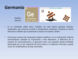 Germanio
• Es un metaloide sólido duro, cristalino, de color blanco grisáceo lustroso,
quebradizo, que conserva el brillo a temperaturas ordinarias. Presenta la misma
estructura cristalina que el diamante y resiste a los ácidos y álcalis.
• Forma gran número de compuestos órgano metálicos y es un importante material
semiconductor utilizado en transistores y foto detectores. A diferencia de la
mayoría de semiconductores, el germanio tiene una pequeña banda prohibida
(band gap) por lo que responde de forma eficaz a la radiación infrarroja y puede
usarse en amplificadores de baja intensidad.
Símbolo
atómico
 