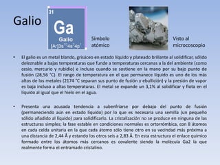 Galio
• El galio es un metal blando, grisáceo en estado líquido y plateado brillante al solidificar, sólido
deleznable a bajas temperaturas que funde a temperaturas cercanas a la del ambiente (como
cesio, mercurio y rubidio) e incluso cuando se sostiene en la mano por su bajo punto de
fusión (28,56 °C). El rango de temperatura en el que permanece líquido es uno de los más
altos de los metales (2174 °C separan sus punto de fusión y ebullición) y la presión de vapor
es baja incluso a altas temperaturas. El metal se expande un 3,1% al solidificar y flota en el
líquido al igual que el hielo en el agua.
• Presenta una acusada tendencia a subenfriarse por debajo del punto de fusión
(permaneciendo aún en estado líquido) por lo que es necesaria una semilla (un pequeño
sólido añadido al líquido) para solidificarlo. La cristalización no se produce en ninguna de las
estructuras simples; la fase estable en condiciones normales es ortorrómbica, con 8 átomos
en cada celda unitaria en la que cada átomo sólo tiene otro en su vecindad más próxima a
una distancia de 2,44 Å y estando los otros seis a 2,83 Å. En esta estructura el enlace químico
formado entre los átomos más cercanos es covalente siendo la molécula Ga2 la que
realmente forma el entramado cristalino.
Símbolo
atómico
Visto al
microcoscopio
 