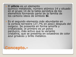    El silicio es un elemento
    químico metaloide, número atómico 14 y situado
    en el grupo 14 de la tabla periódica de los
    elementos formando parte de la familia de
    los carbono ideos de símbolo Si.

   Es el segundo elemento más abundante en
    la corteza terrestre (27,7% en peso) después del
    oxígeno. Se presenta en forma amorfa y
    cristalizada; el primero es un polvo
    parduzco, más activo que la variante
    cristalina, que se presenta en octaedros de color
    azul grisáceo y brillo metálico.



Concepto.-
 