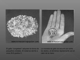 El galio "congelado" adquiere la forma de
pequeños cristales. El metal se derrite a
unos 29.6 grados C.
La moneda de galio se escurre por entre
los dedos, al derretirse rápidamente con el
calor de la mano
 