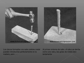 Los clavos formados con este costoso metal
pueden introducirse perfectamente en la
madera, pero . . .
Al primer síntoma de calor, el calvo se derrite
como una vela y las gotas de metal caen
lentamente
 