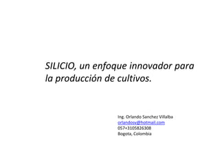 SILICIO, un enfoque innovador para
la producción de cultivos.
Ing. Orlando Sanchez Villalba
orlandosv@hotmail.com
057+3105826308
Bogota, Colombia
 
