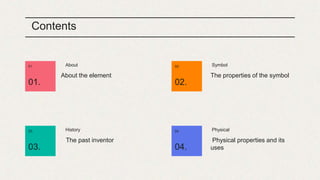 Contents
About
01.
01.
About the element
Symbol
02.
02.
The properties of the symbol
History
03.
03.
The past inventor
Physical
04.
04.
Physical properties and its
uses
 