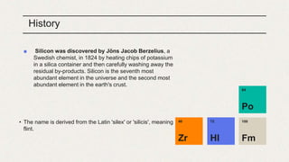 History
■ Silicon was discovered by Jöns Jacob Berzelius, a
Swedish chemist, in 1824 by heating chips of potassium
in a silica container and then carefully washing away the
residual by-products. Silicon is the seventh most
abundant element in the universe and the second most
abundant element in the earth's crust.
• The name is derived from the Latin 'silex' or 'silicis', meaning
flint.
100
Fm
72
Hl
84
Po
40
Zr
 