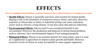 EFFECTS
• Health Effects: Silicon is generally non-toxic and essential for human health,
playing a role in the formation of connective tissues, bones, and nails. However,
exposure to silicon dust or fumes in industrial settings can cause respiratory
issues such as silicosis, a lung disease. It can also cause skin and eye infections.
• Environmental Effects: Silicon itself is not considered harmful to the
environment. However, the production and disposal of silicon-based products,
such as silicones, have environmental impacts if not managed properly.
• Biological Effects: Silicon is an essential element for many plants, and it is used
as a supplement in agriculture to improve plant growth and health. However,
excessive levels of silicon in water are harmful to some aquatic organisms.
 
