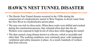 HAWK’S NEST TUNNEL DISASTER
• The Hawks Nest Tunnel disaster occurred in the 1930s during the
construction of a hydroelectric tunnel in West Virginia, to divert water from
the New River to a hydroelectric power plant.
• The area was rich in silica rocks. When these rocks were drilled and crushed
during the construction process, they released silica dust into the air.
Workers were exposed to high levels of silica dust while digging the tunnel.
• The dust caused a lung disease known as silicosis, which is incurable and
often fatal. The working conditions were extremely poor, with inadequate
ventilation and safety measures in place. As a result, hundreds of workers
died from silicosis.
 