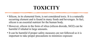 TOXICITY
• Silicon, in its elemental form, is not considered toxic. It is a naturally
occurring element and is found in many foods and beverages. In fact,
silicon is an essential nutrient for the human body.
• However, silicon in the form of silica (silicon dioxide, SiO2) can be
harmful if inhaled in large amounts.
• It can be harmful if proper safety measures are not followed so it is
important to take proper precautions to minimize exposure
 