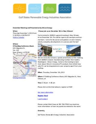 December Meeting and Presentation by Silicon Energy
When
Please join us on December 5th in New Orleans!
Thursday December 5, 2013 from
2:30 PM to 4:30 PM CST
You're invited to GSREIA's general meeting in New Orleans,
Add to Calendar
LA on December 5th. This will be open to all members and nonmembers. Come for discussion and updates on solar industry
activity and policy developments in Louisiana and the Gulf
Where
States.
IP Building Conference Room
643 Magazine St.
Ste. 102
New Orleans, LA 70130
We are very lucky to have a special presentation at this meeting
from GSREIA's newest manufacturing member from Seattle,
Washington - Silicon Energy. Come to this meeting to learn
more about Silicon's innovative PV products that rethink how
solar PV can be integrated onto your property apart from your
rooftop.
When: Thursday, December 5th, 2013
Driving Directions

Where: IP Building Conference Room, 643 Magazine St., New
Orleans, LA
Time: 2:30 pm - 4:30 pm
Please click on the links below to register or RSVP.
Get more information
Register Now!
I can't make it
Please contact Matt Casey at 281.796.2706 if you need any
more information or have any questions related to the event.
Sincerely,
Gulf States Renewable Energy Industries Association

 