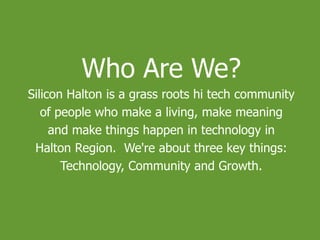 Who Are We?
Silicon Halton is a grass roots hi tech community
of people who make a living, make meaning
and make things happen in technology in
Halton Region. We're about three key things:
Technology, Community and Growth.
 
