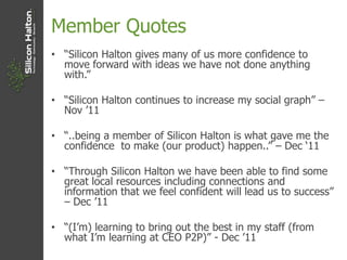 Member Quotes
• “Silicon Halton gives many of us more confidence to
move forward with ideas we have not done anything
with.”
• “Silicon Halton continues to increase my social graph” –
Nov ‟11
• “..being a member of Silicon Halton is what gave me the
confidence to make (our product) happen..” – Dec „11
• “Through Silicon Halton we have been able to find some
great local resources including connections and
information that we feel confident will lead us to success”
– Dec ‟11
• “(I‟m) learning to bring out the best in my staff (from
what I‟m learning at CEO P2P)” - Dec ‟11
 