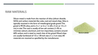 RAW MATERIALS
Silicon metal is made from the reaction of silica (silicon dioxide,
SiO2) and carbon materials like coke, coal and wood chips. Silica is
typically received in the form of metallurgical grade gravel.This
gravel is 99.5% silica, and is 3 x 1 or 6 x 1 in (8 x 3 cm or 15 x 3
cm) in size.The coal is usually of low ash content (1-3% to
minimize calcium, aluminum,and iron impurities), contains around
60% carbon, and is sized to match that of the gravel.Wood chips
are usually hardwood of 1/2 x 1/8 inch size (1 x. 3 cm size).All
materials are received as specified by the manufacturer.
 