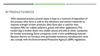 BY PRODUCTS/WASTE
With statistical process control, waste is kept to a minimum.A byproduct of
the process, silica fume, is sold to the refractory and cement industries to
improve strength of their products. Silica fume also is used for heat
insulation, filler for rubber, polymers, grouts and other applications.The
cooled slag is broken down into smaller pieces and sold to other companies
for further processing. Some companies crush it into sandblasting material.
Because electric arc furnaces emit particulate emissions, manufacturers must
also comply with the Environmental Protection Agency's (EPA) regulations.
 