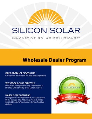 Wholesale Dealer Program
DEEP PRODUCT DISCOUNTS
Get exclusive discounts on our most popular products
WE STOCK & SHIP DIRECTLY
Don’t Waste Money Warehousing - We Will Store &
Ship Your Orders Directly To You Customers’Door
HASSLE-FREE RETURNS
Damage Claims Handled With Pictures & Description
Of The Damage - Plus All Damage Products Will Be
Credited Directly To Your Account On Your Next Sup-
ply Order
 