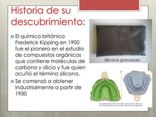 Historia de su
descubrimiento:
 Elquímico británico
  Frederick Kipping en 1900
  fue el pionero en el estudio
  de compuestos orgánicos
  que contiene moléculas de       Silicona granulada
  carbono y silicio y fue quien
  acuñó el término silicona.
 Se comenzó a obtener
  industrialmente a partir de
  1930
 