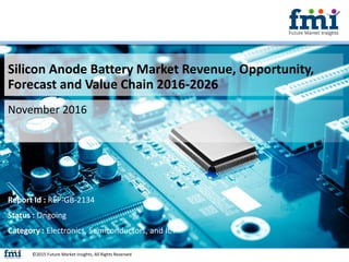 Silicon Anode Battery Market Revenue, Opportunity,
Forecast and Value Chain 2016-2026
November 2016
©2015 Future Market Insights, All Rights Reserved
Report Id : REP-GB-2134
Status : Ongoing
Category : Electronics, Semiconductors, and ICT
 