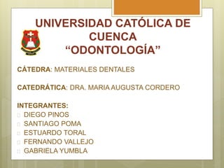 UNIVERSIDAD CATÓLICA DE
CUENCA
“ODONTOLOGÍA”
CÁTEDRA: MATERIALES DENTALES
CATEDRÁTICA: DRA. MARIA AUGUSTA CORDERO
INTEGRANTES:
 DIEGO PINOS
 SANTIAGO POMA
 ESTUARDO TORAL
 FERNANDO VALLEJO
 GABRIELA YUMBLA
 