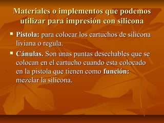 Materiales o implementos que podemos
 utilizar para impresión con silicona
   Pistola: para colocar los cartuchos de silicona
    liviana o regula.
   Cánulas. Son unas puntas desechables que se
    colocan en el cartucho cuando esta colocado
    en la pistola que tienen como función:
    mezclar la silicona.
 