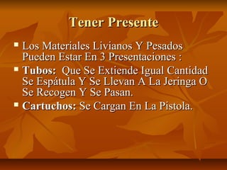 Tener Presente
 Los Materiales Livianos Y Pesados
  Pueden Estar En 3 Presentaciones :
 Tubos: Que Se Extiende Igual Cantidad
  Se Espátula Y Se Llevan A La Jeringa O
  Se Recogen Y Se Pasan.
 Cartuchos: Se Cargan En La Pistola.
 