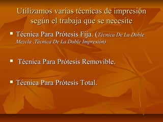 Utilizamos varias técnicas de impresión
         según el trabaja que se necesite
   Técnica Para Prótesis Fija. (Técnica De La Doble
    Mezcla .Técnica De La Doble Impresión)


   Técnica Para Prótesis Removible.

   Técnica Para Prótesis Total.
 