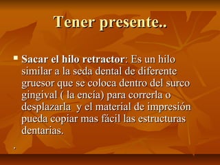 Tener presente..

   Sacar el hilo retractor: Es un hilo
    similar a la seda dental de diferente
    gruesor que se coloca dentro del surco
    gingival ( la encía) para correrla o
    desplazarla y el material de impresión
    pueda copiar mas fácil las estructuras
    dentarias.
.
 