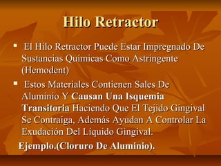 Hilo Retractor
  El Hilo Retractor Puede Estar Impregnado De
  Sustancias Químicas Como Astringente
  (Hemodent)
 Estos Materiales Contienen Sales De

  Aluminio Y Causan Una Isquemia
  Transitoria Haciendo Que El Tejido Gingival
  Se Contraiga, Además Ayudan A Controlar La
  Exudación Del Líquido Gingival.
 Ejemplo.(Cloruro De Aluminio).
 