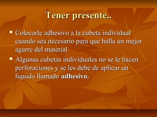Tener presente..
   Colocarle adhesivo a la cubeta individual
    cuando sea necesario para que halla un mejor
    agarre del material
   Algunas cubetas individuales no se le hacen
    perforaciones y se les debe de aplicar un
    liquido llamado adhesivo.
 