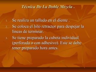 Técnica De La Doble Mezcla .


1.   Se realiza un tallado en el diente .
2.   Se coloca el hilo retractor para despejar la
     líneas de terminar.
3.   Se tiene preparado la cubeta individual
     (perforada o con adhesivo). Este se debe
     tener preparado hora antes.
 