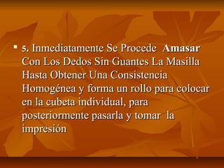 
    5. Inmediatamente Se Procede  Amasar
    Con Los Dedos Sin Guantes La Masilla
    Hasta Obtener Una Consistencia
    Homogénea y forma un rollo para colocar
    en la cubeta individual, para
    posteriormente pasarla y tomar la
    impresión
 