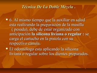 Técnica De La Doble Mezcla .

   6. Al mismo tiempo que la auxiliar en salud
    esta realizando la preparación de la masilla
      ( pesada), debe de estar organizado con
    anticipación la silicona liviana o regular : se
    carga el cartucho en la pistola con su
    respectivo cánula.
   El odontólogo esta aplicando la silicona
    liviana o regular sobre los dientes preparados.
 