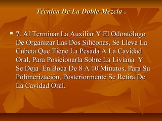 Técnica De La Doble Mezcla .

   7. Al Terminar La Auxiliar Y El Odontólogo
    De Organizar Las Dos Siliconas, Se Lleva La
    Cubeta Que Tiene La Pesada A La Cavidad
    Oral, Para Posicionarla Sobre La Liviana Y
    Se Deja En Boca De 8 A 10 Minutos, Para Su
    Polimerización, Posteriormente Se Retira De
    La Cavidad Oral.
 