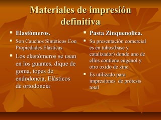 Materiales de impresión
               definitiva
   Elastómeros.                    Pasta Zinquenolica.
   Son Cauchos Sintéticos Con      Su presentación comercial
    Propiedades Elásticas            es en tubos(base y
   Los elastómeros se usan          catalizador) donde uno de
                                     ellos contiene eugenol y
    en los guantes, dique de         otro oxido de zinc.
    goma, topes de                  Es utilizado para
    endodoncia, Elásticos            impresiones de prótesis
    de ortodoncia                    total
 