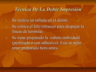 Técnica De La Doble Impresión

1.   Se realiza un tallado en el diente .
2.   Se coloca el hilo retractor para despejar la
     líneas de terminar.
3.   Se tiene preparado la cubeta individual
     (perforada o con adhesivo). Este se debe
     tener preparado hora antes.
 