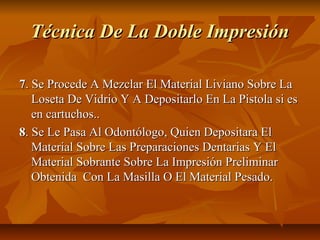 Técnica De La Doble Impresión

7. Se Procede A Mezclar El Material Liviano Sobre La
   Loseta De Vidrio Y A Depositarlo En La Pistola si es
   en cartuchos..
8. Se Le Pasa Al Odontólogo, Quien Depositara El
   Material Sobre Las Preparaciones Dentarias Y El
   Material Sobrante Sobre La Impresión Preliminar
   Obtenida Con La Masilla O El Material Pesado.
 