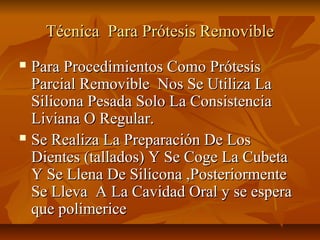 Técnica Para Prótesis Removible
 Para Procedimientos Como Prótesis
  Parcial Removible Nos Se Utiliza La
  Silicona Pesada Solo La Consistencia
  Liviana O Regular.
 Se Realiza La Preparación De Los

  Dientes (tallados) Y Se Coge La Cubeta
  Y Se Llena De Silicona ,Posteriormente
  Se Lleva A La Cavidad Oral y se espera
  que polimerice
 