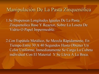 Manipulación De La Pasta Zinquenólica
1.Se Dispensan Longitudes Iguales De La Pasta
  Zinquenolica Base Y Reactor, Sobre La Loseta De
  Vidrio O Papel Impermeable.

2.Con Espátula Metálico, Se Mezcla Rápidamente, En
  Tiempo Entre 30 A 40 Segundos Hasta Obtener Un
  Color Uniforme, Inmediatamente Se Carga La Cubeta
  individual Con El Material Y Se Lleva A La Boca.
 