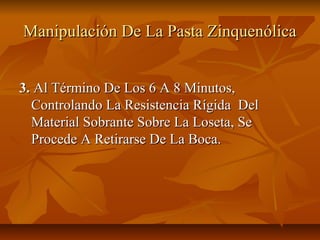 Manipulación De La Pasta Zinquenólica


3. Al Término De Los 6 A 8 Minutos,
  Controlando La Resistencia Rígida Del
  Material Sobrante Sobre La Loseta, Se
  Procede A Retirarse De La Boca.
 
