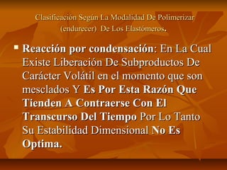 Clasificación Según La Modalidad De Polimerizar
              (endurecer) De Los Elastómeros.

   Reacción por condensación: En La Cual
    Existe Liberación De Subproductos De
    Carácter Volátil en el momento que son
    mesclados Y Es Por Esta Razón Que
    Tienden A Contraerse Con El
    Transcurso Del Tiempo Por Lo Tanto
    Su Estabilidad Dimensional No Es
    Optima.
 