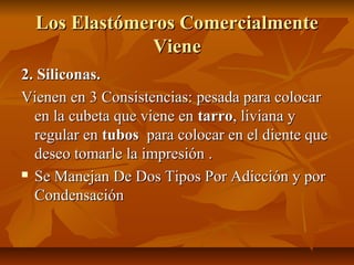 Los Elastómeros Comercialmente
               Viene
2. Siliconas.
Vienen en 3 Consistencias: pesada para colocar
  en la cubeta que viene en tarro, liviana y
  regular en tubos para colocar en el diente que
  deseo tomarle la impresión .
 Se Manejan De Dos Tipos Por Adicción y por

  Condensación
 