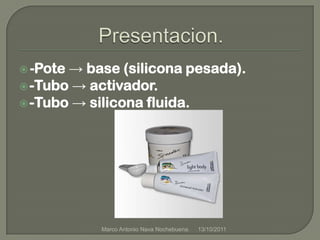 Presentacion.-Pote -> base (silicona pesada).-Tubo -> activador.-Tubo -> silicona fluida.21/09/2011Marco Antonio Nava Nochebuena.