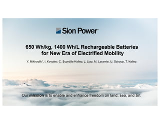 Title here
Our mission is to enable and enhance freedom on land, sea, and air.
650 Wh/kg, 1400 Wh/L Rechargeable Batteries
for New Era of Electrified Mobility
Y. Mikhaylik*, I. Kovalev, C. Scordilis-Kelley, L. Liao, M. Laramie, U. Schoop, T. Kelley.
 