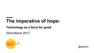 The imperative of hope:
Technology as a force for good
22nd March 2017
@patsmc
 
